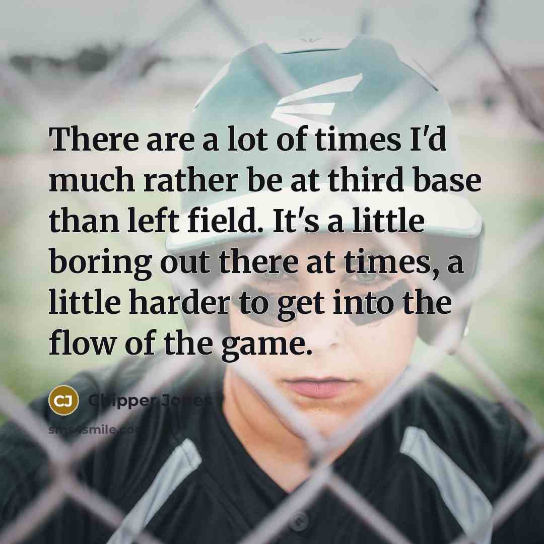 “There are a lot of times I'd much rather be at third base than left field. It's a little boring out there at times, a little harder to get into the flow of the game.” quote by Chipper Jones
