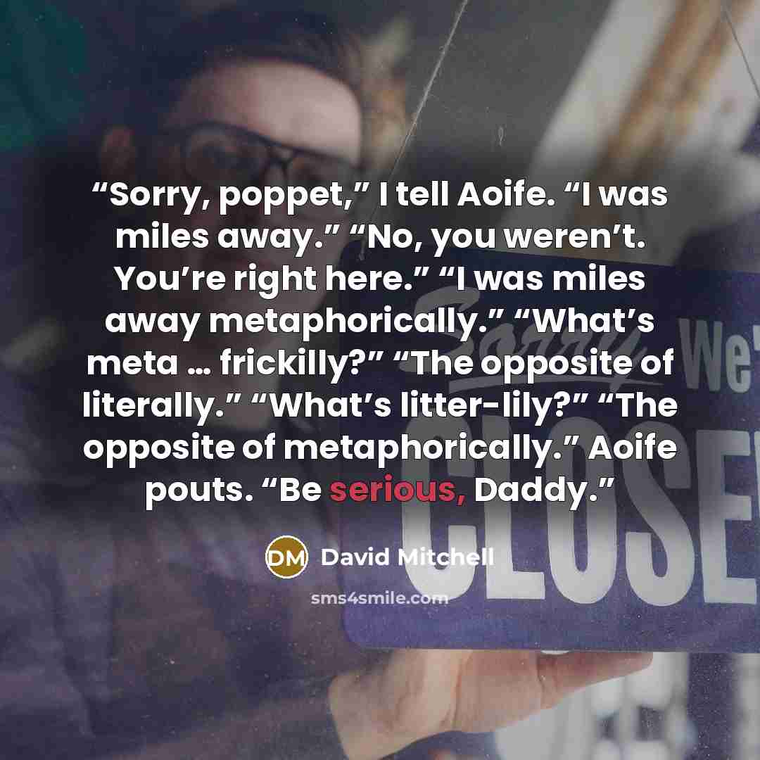 “Sorry, poppet,” I tell Aoife. “I was miles away.” “No, you weren’t. You’re right here.” “I was miles away metaphorically.” “What’s meta … frickilly?” “The opposite of literally.” “What’s litter-lily?” “The opposite of metaphorically.” Aoife pouts. “Be serious, Daddy.” quote by David Mitchell