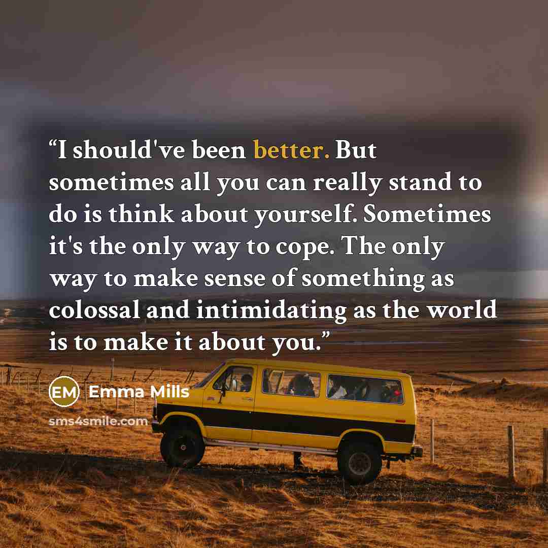 “I should've been better. But sometimes all you can really stand to do is think about yourself. Sometimes it's the only way to cope. The only way to make sense of something as colossal and intimidating as the world is to make it about you.” quote by Emma Mills