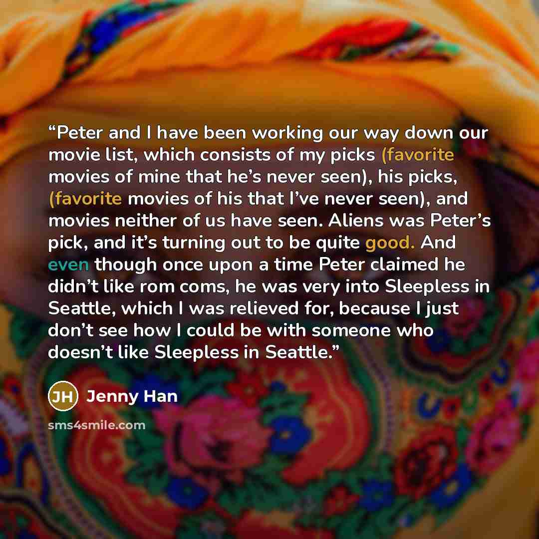 “Peter and I have been working our way down our movie list, which consists of my picks (favorite movies of mine that he’s never seen), his picks, (favorite movies of his that I’ve never seen), and movies neither of us have seen. Aliens was Peter’s pick, and it’s turning out to be quite good. And…” quote by Jenny Han