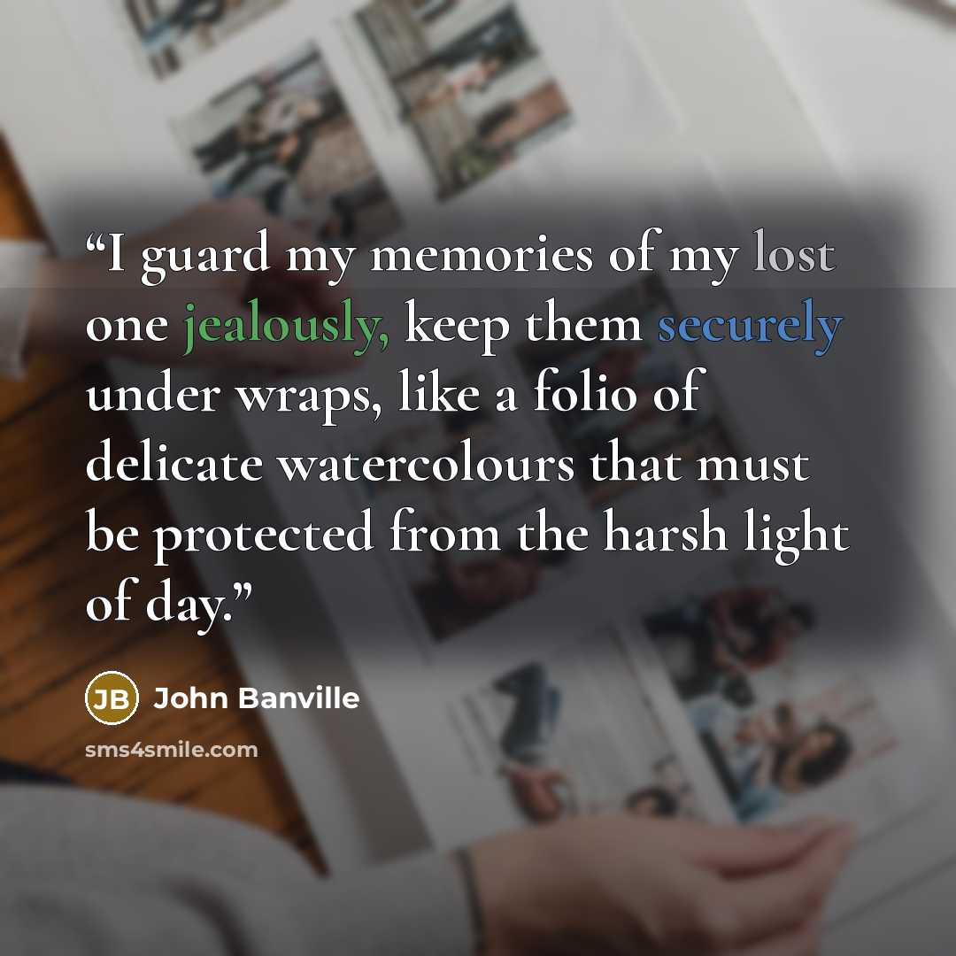“I guard my memories of my lost one jealously, keep them securely under wraps, like a folio of delicate watercolours that must be protected from the harsh light of day.” quote by John Banville