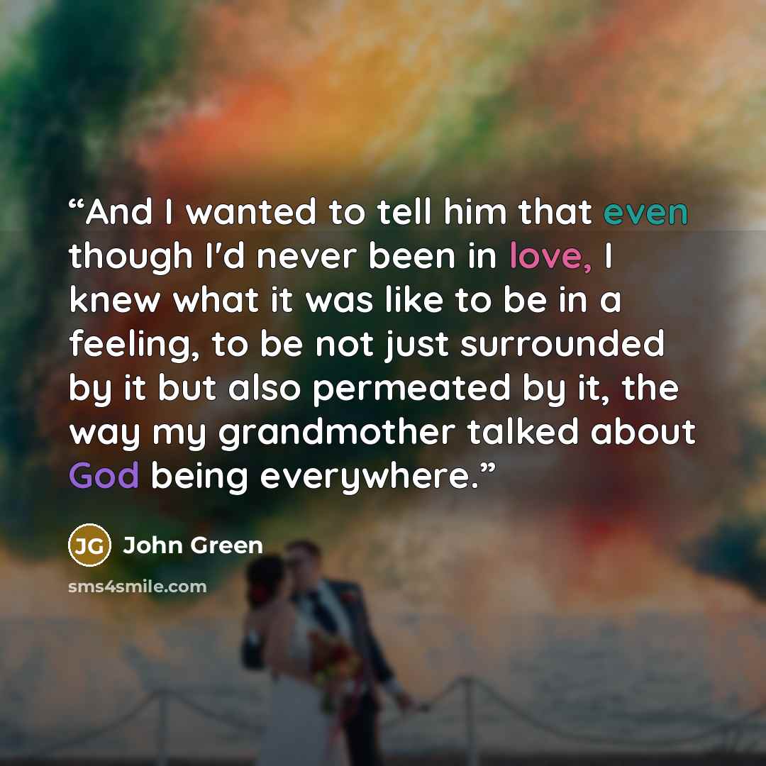 “And I wanted to tell him that even though I'd never been in love, I knew what it was like to be in a feeling, to be not just surrounded by it but also permeated by it, the way my grandmother talked about God being everywhere.” quote by John Green