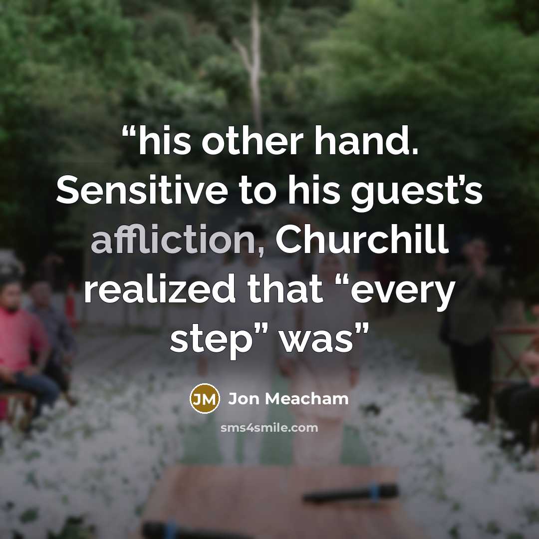 “his other hand. Sensitive to his guest’s affliction, Churchill realized that “every step” was” quote by Jon Meacham