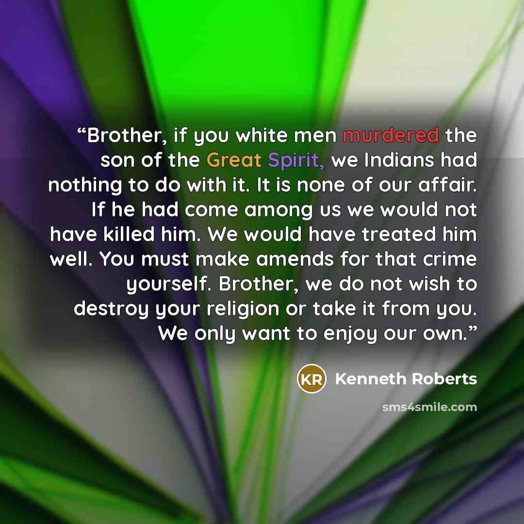 “Brother, if you white men murdered the son of the Great Spirit, we Indians had nothing to do with it. It is none of our affair. If he had come among us we would not have killed him. We would have treated him well. You must make amends for that crime yourself. Brother, we do not wish to destroy…” quote by Kenneth Roberts