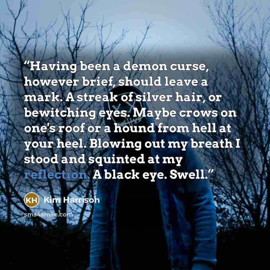 “Having been a demon curse, however brief, should leave a mark. A streak of silver hair, or bewitching eyes. Maybe crows on one's roof or a hound from hell at your heel. Blowing out my breath I stood and squinted at my reflection. A black eye. Swell.” quote by Kim Harrison