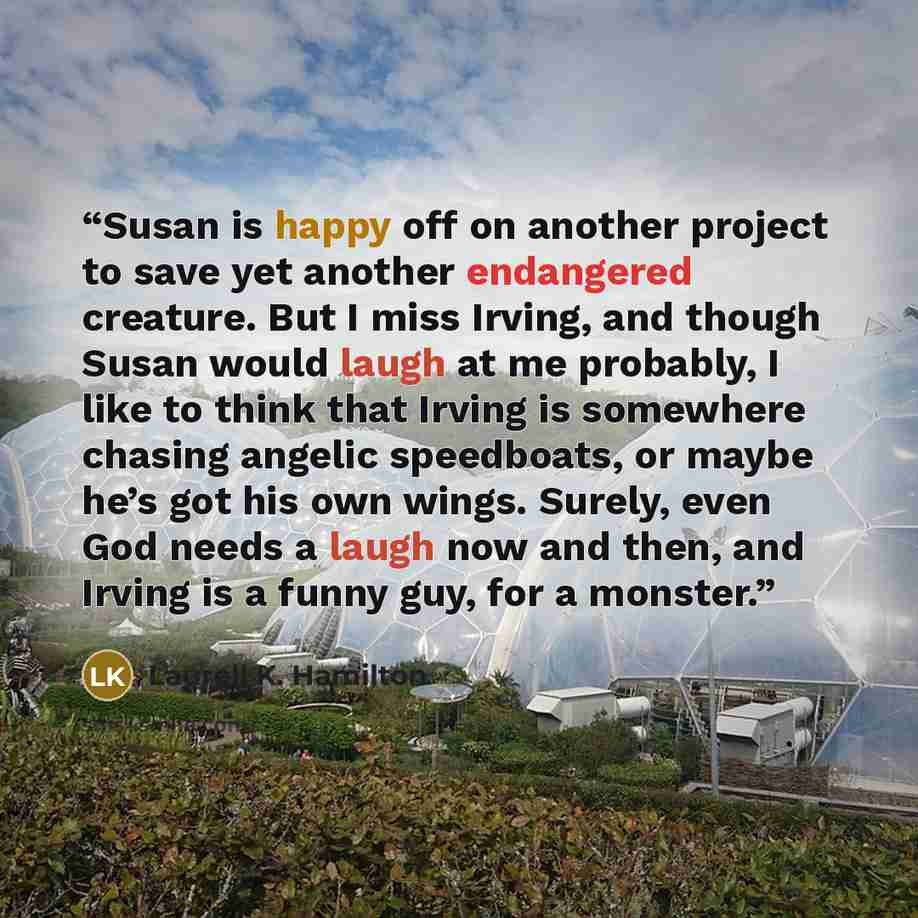“Susan is happy off on another project to save yet another endangered creature. But I miss Irving, and though Susan would laugh at me probably, I like to think that Irving is somewhere chasing angelic speedboats, or maybe he’s got his own wings. Surely, even God needs a laugh now and then, and…” quote by Laurell K. Hamilton