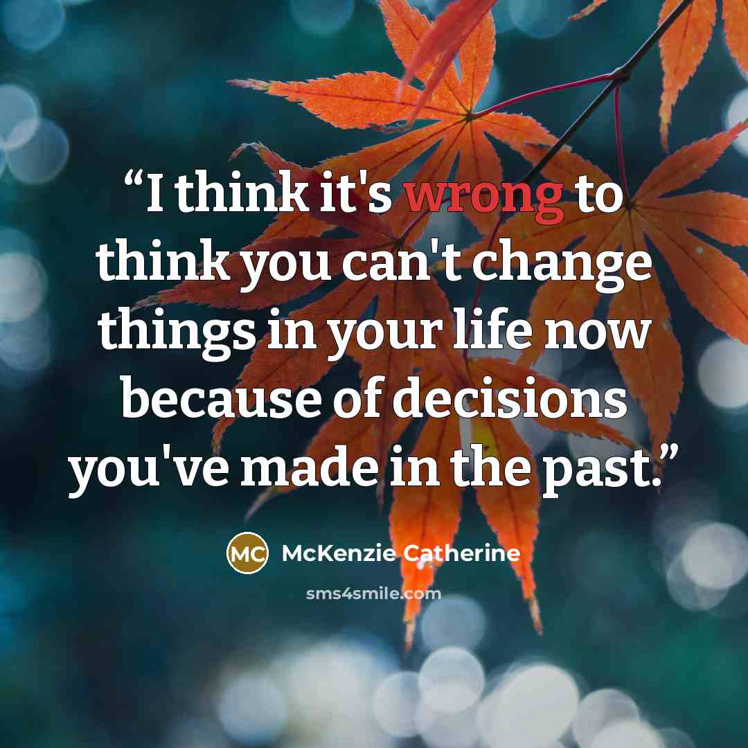 “I think it's wrong to think you can't change things in your life now because of decisions you've made in the past.” quote by McKenzie Catherine