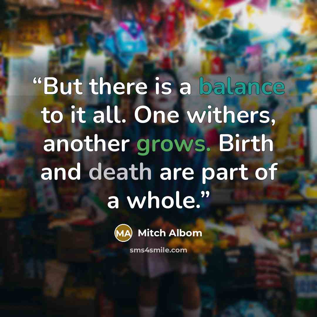 “But there is a balance to it all. One withers, another grows. Birth and death are part of a whole.” quote by Mitch Albom