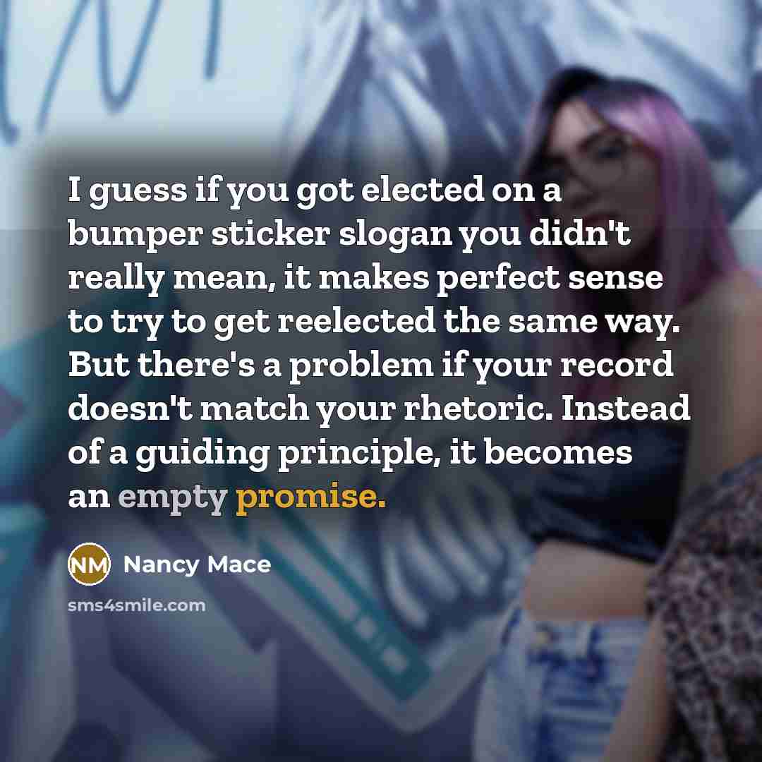 “I guess if you got elected on a bumper sticker slogan you didn't really mean, it makes perfect sense to try to get reelected the same way. But there's a problem if your record doesn't match your rhetoric. Instead of a guiding principle, it becomes an empty promise.” quote by Nancy Mace