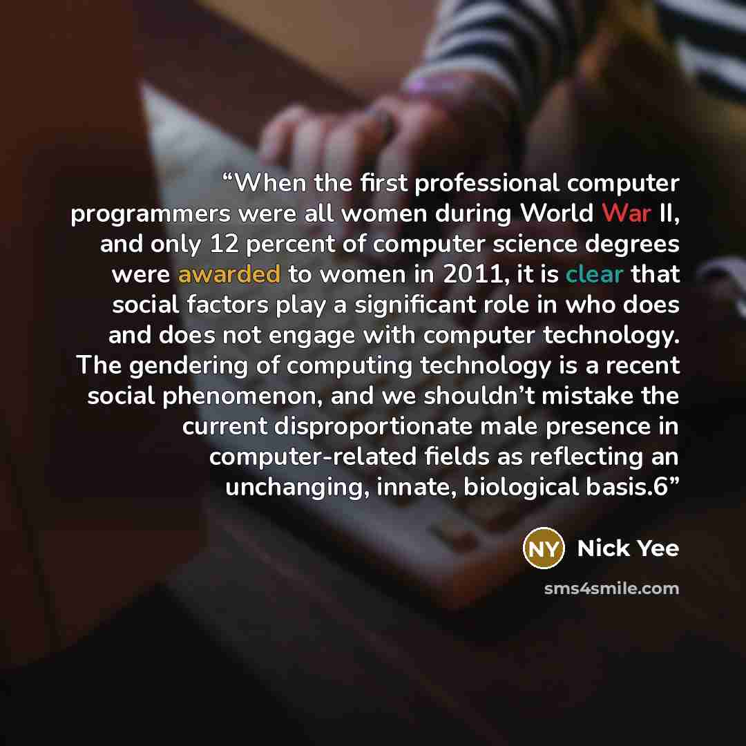“When the first professional computer programmers were all women during World War II, and only 12 percent of computer science degrees were awarded to women in 2011, it is clear that social factors play a significant role in who does and does not engage with computer technology. The gendering of…” quote by Nick Yee
