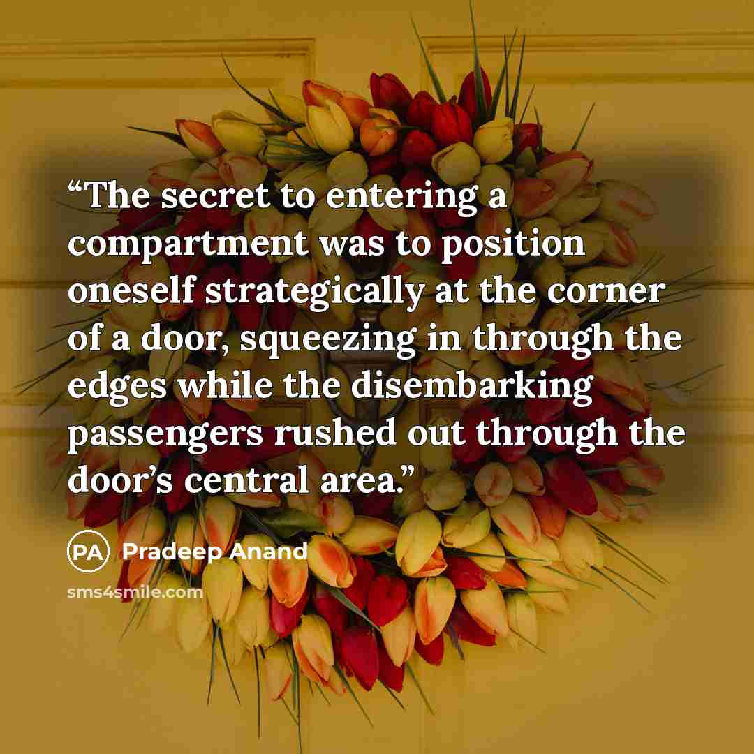 “The secret to entering a compartment was to position oneself strategically at the corner of a door, squeezing in through the edges while the disembarking passengers rushed out through the door’s central area.” quote by Pradeep Anand