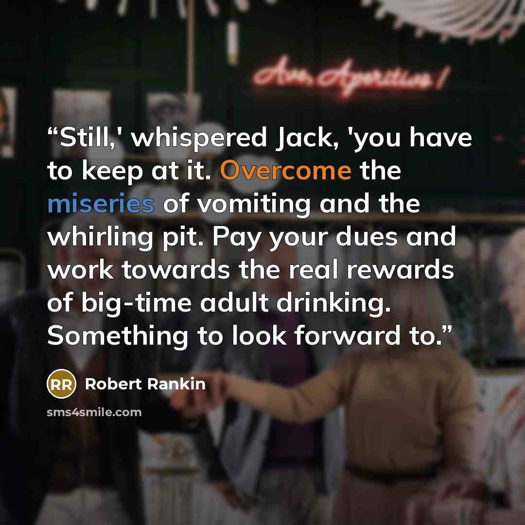 “Still,' whispered Jack, 'you have to keep at it. Overcome the miseries of vomiting and the whirling pit. Pay your dues and work towards the real rewards of big-time adult drinking. Something to look forward to.” quote by Robert Rankin