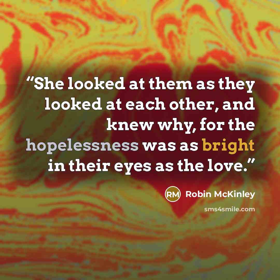 “She looked at them as they looked at each other, and knew why, for the hopelessness was as bright in their eyes as the love.” quote by Robin McKinley