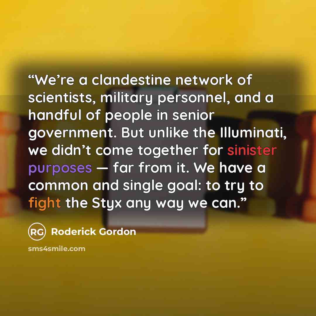 “We’re a clandestine network of scientists, military personnel, and a handful of people in senior government. But unlike the Illuminati, we didn’t come together for sinister purposes — far from it. We have a common and single goal: to try to fight the Styx any way we can.” quote by Roderick Gordon