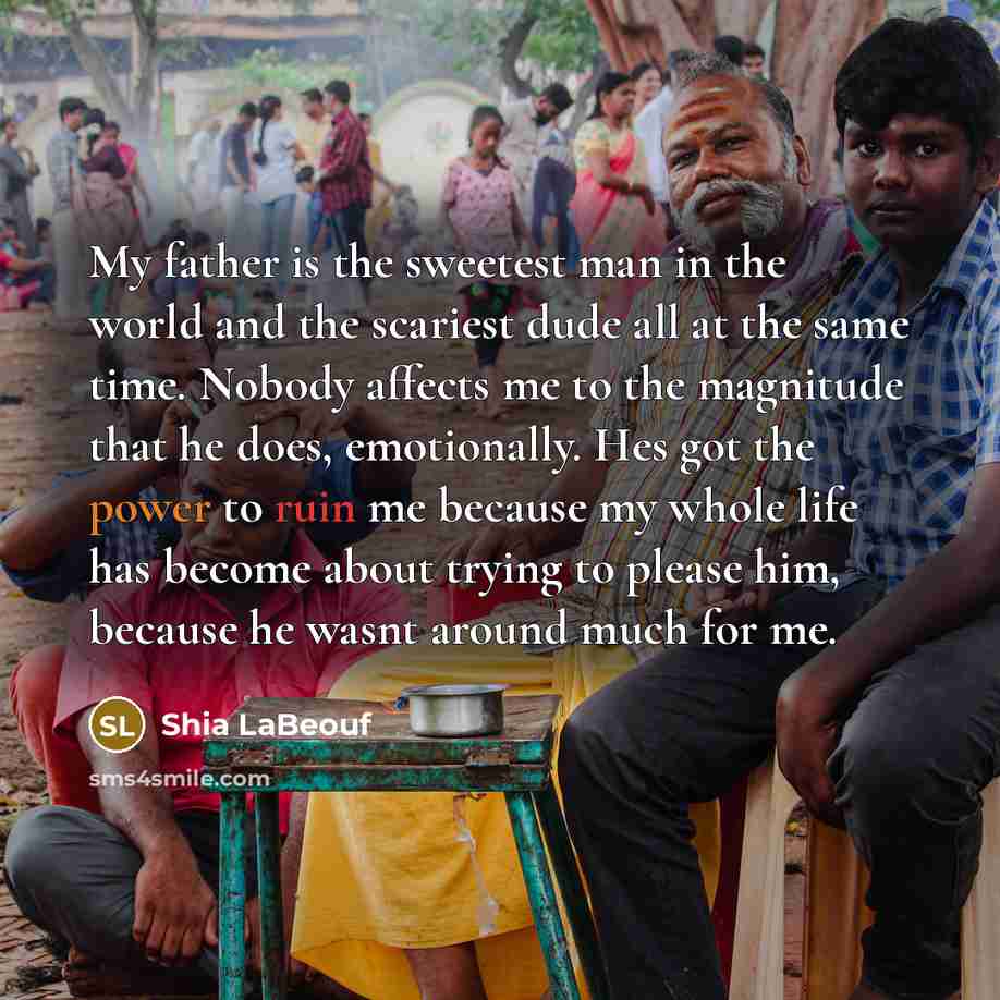 “My father is the sweetest man in the world and the scariest dude all at the same time. Nobody affects me to the magnitude that he does, emotionally. Hes got the power to ruin me because my whole life has become about trying to please him, because he wasnt around much for me.” quote by Shia Labeouf