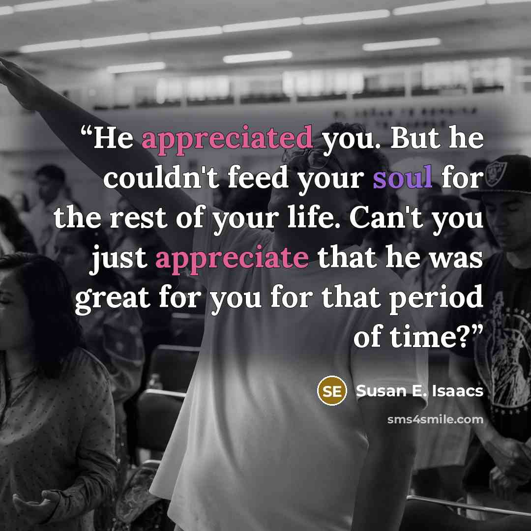 “He appreciated you. But he couldn't feed your soul for the rest of your life. Can't you just appreciate that he was great for you for that period of time?” quote by Susan E. Isaacs