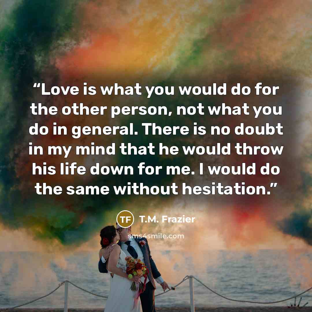 “Love is what you would do for the other person, not what you do in general. There is no doubt in my mind that he would throw his life down for me. I would do the same without hesitation.” quote by T.M. Frazier