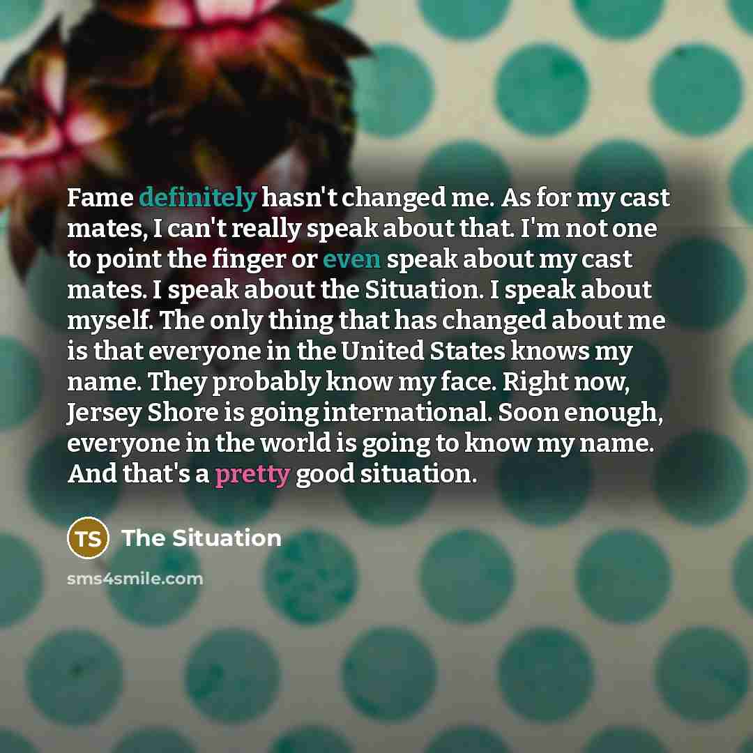 “Fame definitely hasn't changed me. As for my cast mates, I can't really speak about that. I'm not one to point the finger or even speak about my cast mates. I speak about the Situation. I speak about myself. The only thing that has changed about me is that everyone in the United States knows my…” quote by The Situation