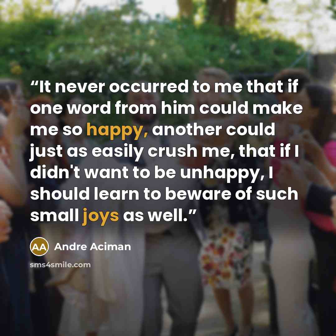 “It never occurred to me that if one word from him could make me so happy, another could just as easily crush me, that if I didn't want to be unhappy, I should learn to beware of such small joys as well.” quote by André Aciman