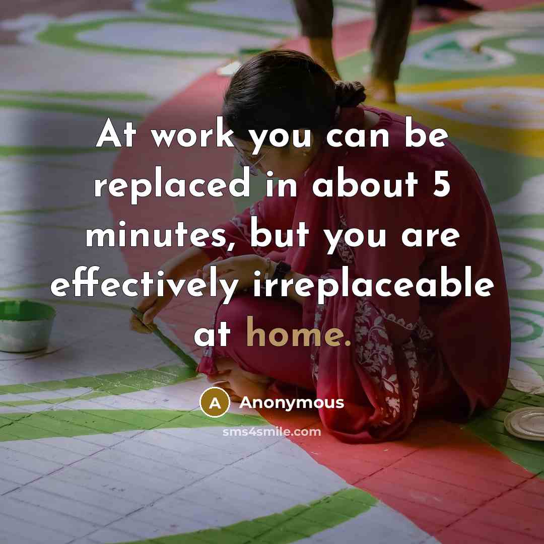 “At work you can be replaced in about 5 minutes, but you are effectively irreplaceable at home.” quote by Anonymous