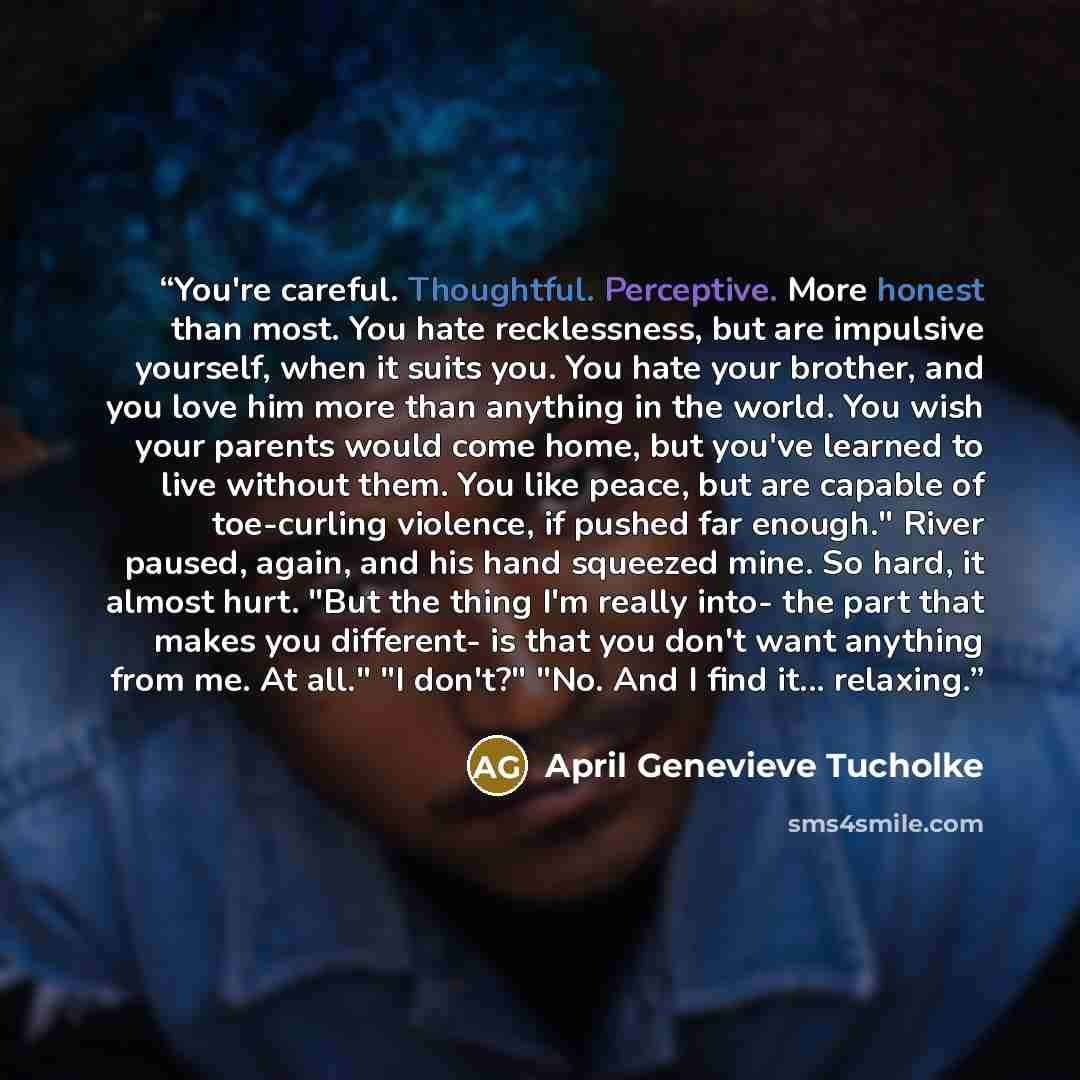 “You're careful. Thoughtful. Perceptive. More honest than most. You hate recklessness, but are impulsive yourself, when it suits you. You hate your brother, and you love him more than anything in the world. You wish your parents would come home, but you've learned to live without them. You like…” quote by April Genevieve Tucholke