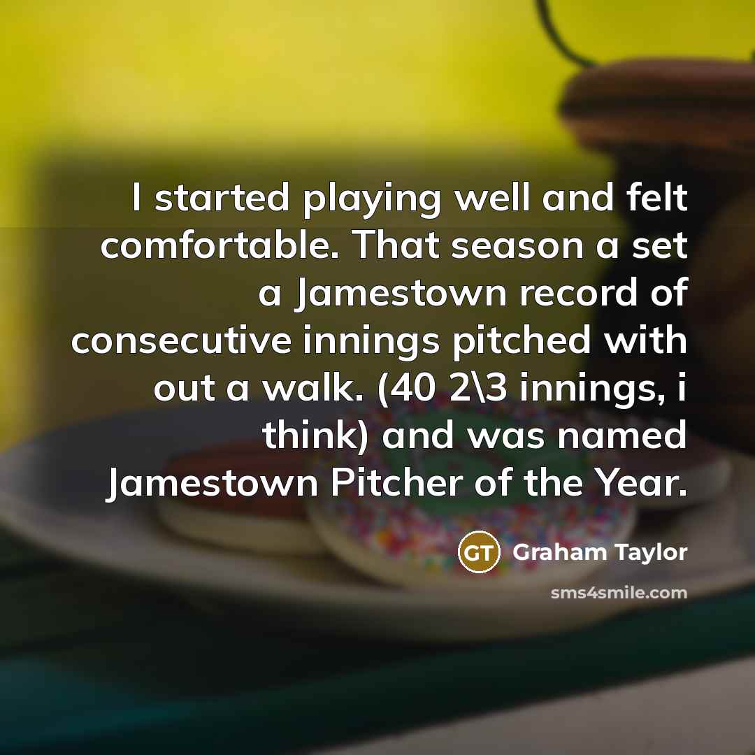 “I started playing well and felt comfortable. That season a set a Jamestown record of consecutive innings pitched with out a walk. (40 2\3 innings, i think) and was named Jamestown Pitcher of the Year.” quote by Graham Taylor