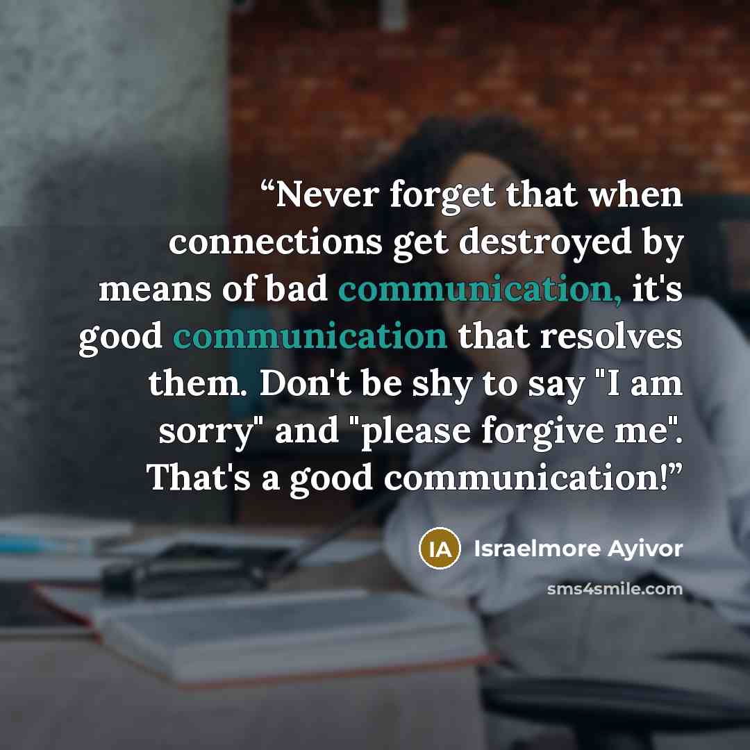 “Never forget that when connections get destroyed by means of bad communication, it's good communication that resolves them. Don't be shy to say "I am sorry" and "please forgive me". That's a good communication!” quote by Israelmore Ayivor
