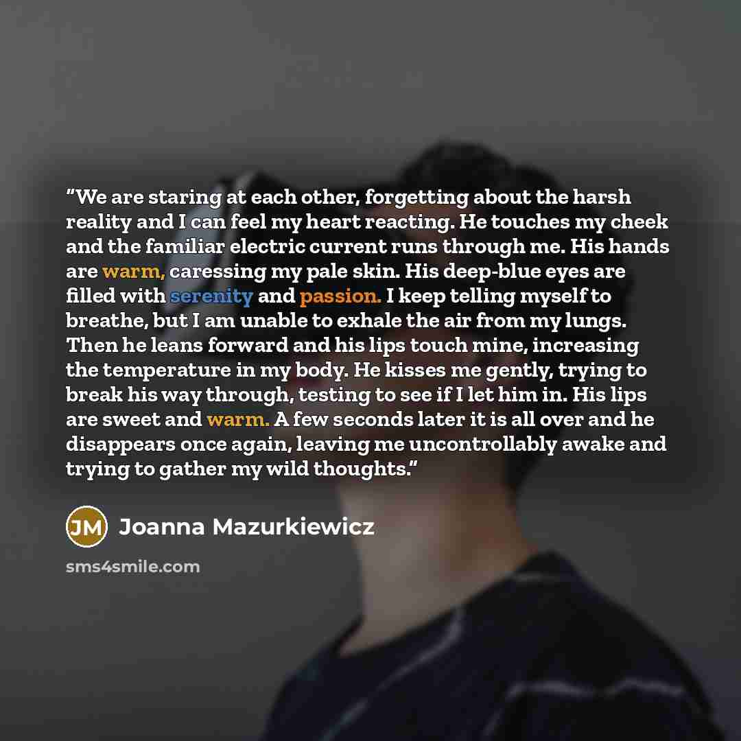 “We are staring at each other, forgetting about the harsh reality and I can feel my heart reacting. He touches my cheek and the familiar electric current runs through me. His hands are warm, caressing my pale skin. His deep-blue eyes are filled with serenity and passion. I keep telling myself to…” quote by Joanna Mazurkiewicz