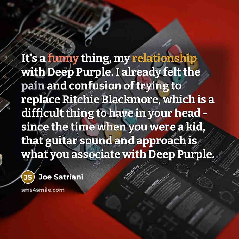 “It's a funny thing, my relationship with Deep Purple. I already felt the pain and confusion of trying to replace Ritchie Blackmore, which is a difficult thing to have in your head - since the time when you were a kid, that guitar sound and approach is what you associate with Deep Purple.” quote by Joe Satriani