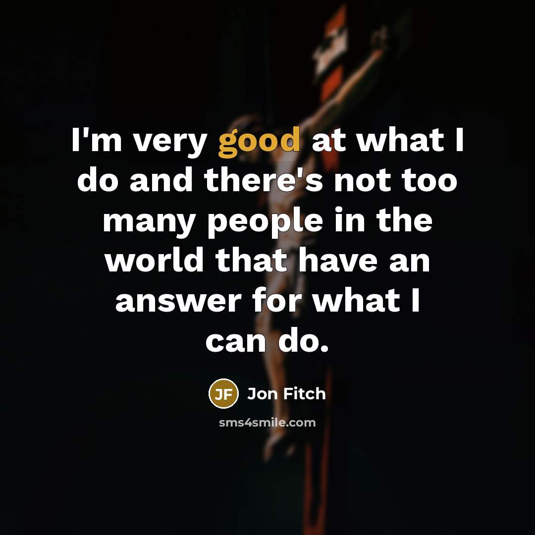 “I'm very good at what I do and there's not too many people in the world that have an answer for what I can do.” quote by Jon Fitch