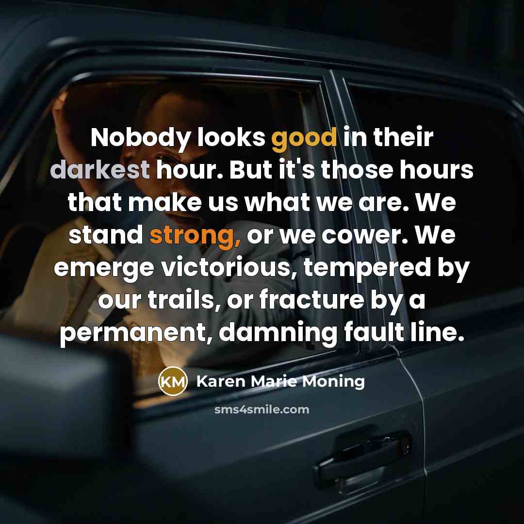 “Nobody looks good in their darkest hour. But it's those hours that make us what we are. We stand strong, or we cower. We emerge victorious, tempered by our trails, or fracture by a permanent, damning fault line.” quote by Karen Marie Moning