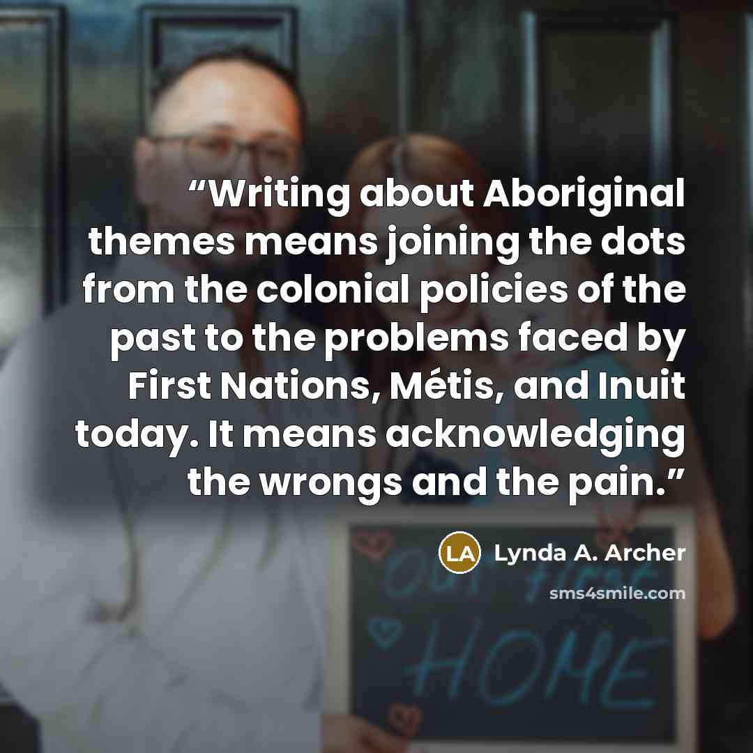 “Writing about Aboriginal themes means joining the dots from the colonial policies of the past to the problems faced by First Nations, Métis, and Inuit today. It means acknowledging the wrongs and the pain.” quote by Lynda A. Archer