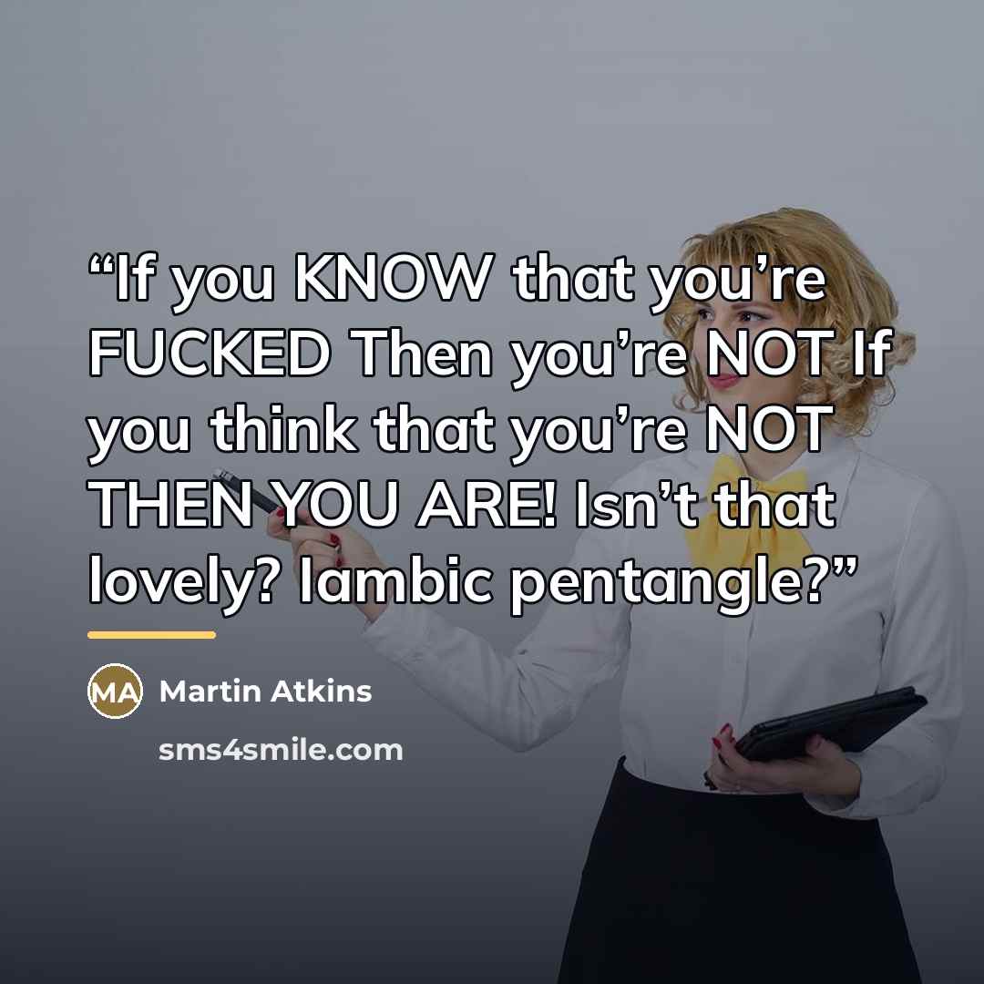 “If you KNOW that you’re FUCKED Then you’re NOT If you think that you’re NOT THEN YOU ARE! Isn’t that lovely? Iambic pentangle?” quote by Martin Atkins