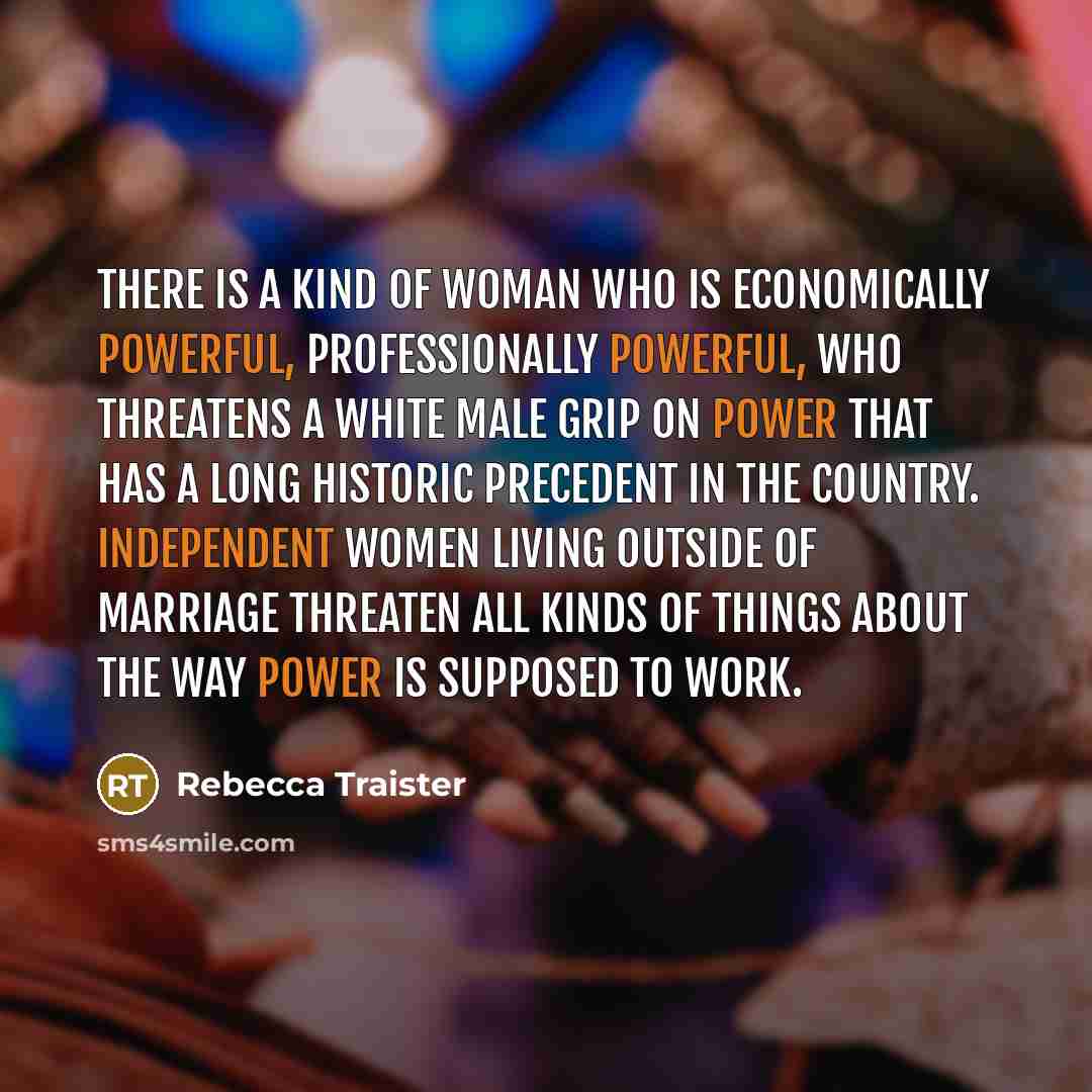 “There is a kind of woman who is economically powerful, professionally powerful, who threatens a white male grip on power that has a long historic precedent in the country. Independent women living outside of marriage threaten all kinds of things about the way power is supposed to work.” quote by Rebecca Traister