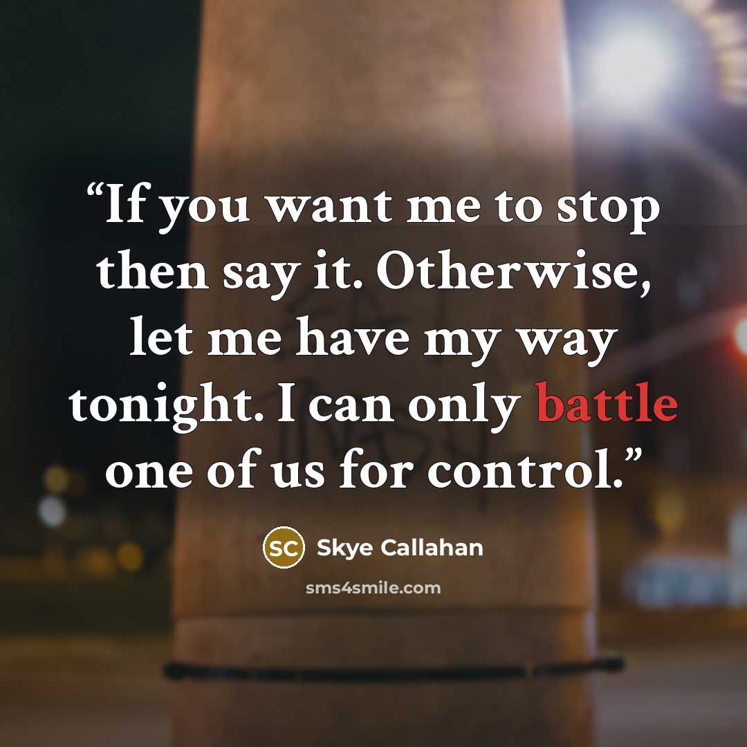 “If you want me to stop then say it. Otherwise, let me have my way tonight. I can only battle one of us for control.” quote by Skye Callahan