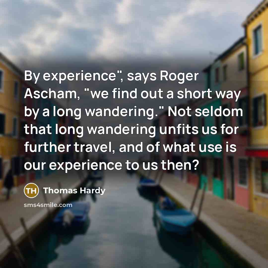 “By experience", says Roger Ascham, "we find out a short way by a long wandering." Not seldom that long wandering unfits us for further travel, and of what use is our experience to us then?” quote by Thomas Hardy