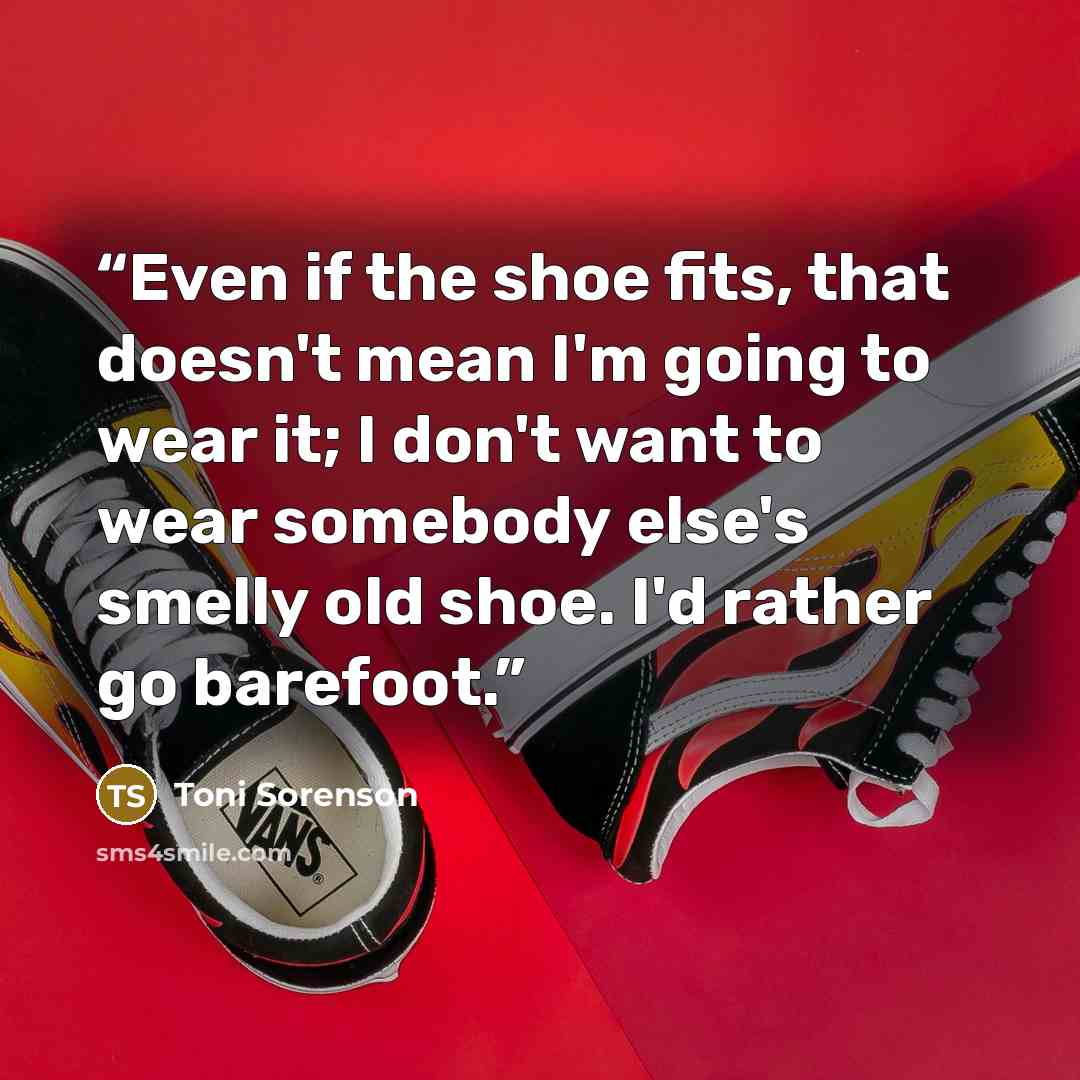 “Even if the shoe fits, that doesn't mean I'm going to wear it; I don't want to wear somebody else's smelly old shoe. I'd rather go barefoot.” quote by Toni Sorenson
