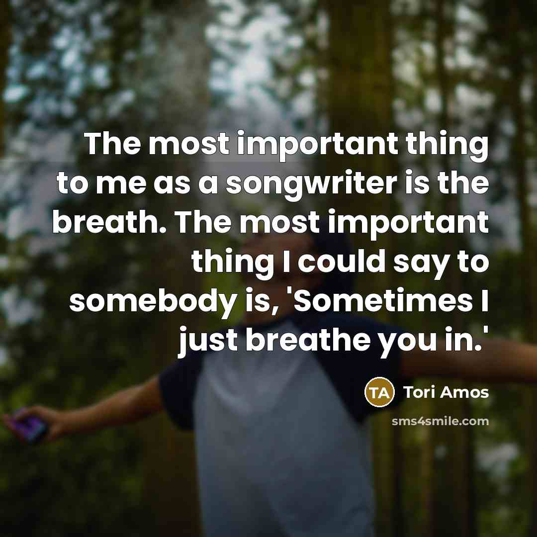 “The most important thing to me as a songwriter is the breath. The most important thing I could say to somebody is, 'Sometimes I just breathe you in.'” quote by Tori Amos