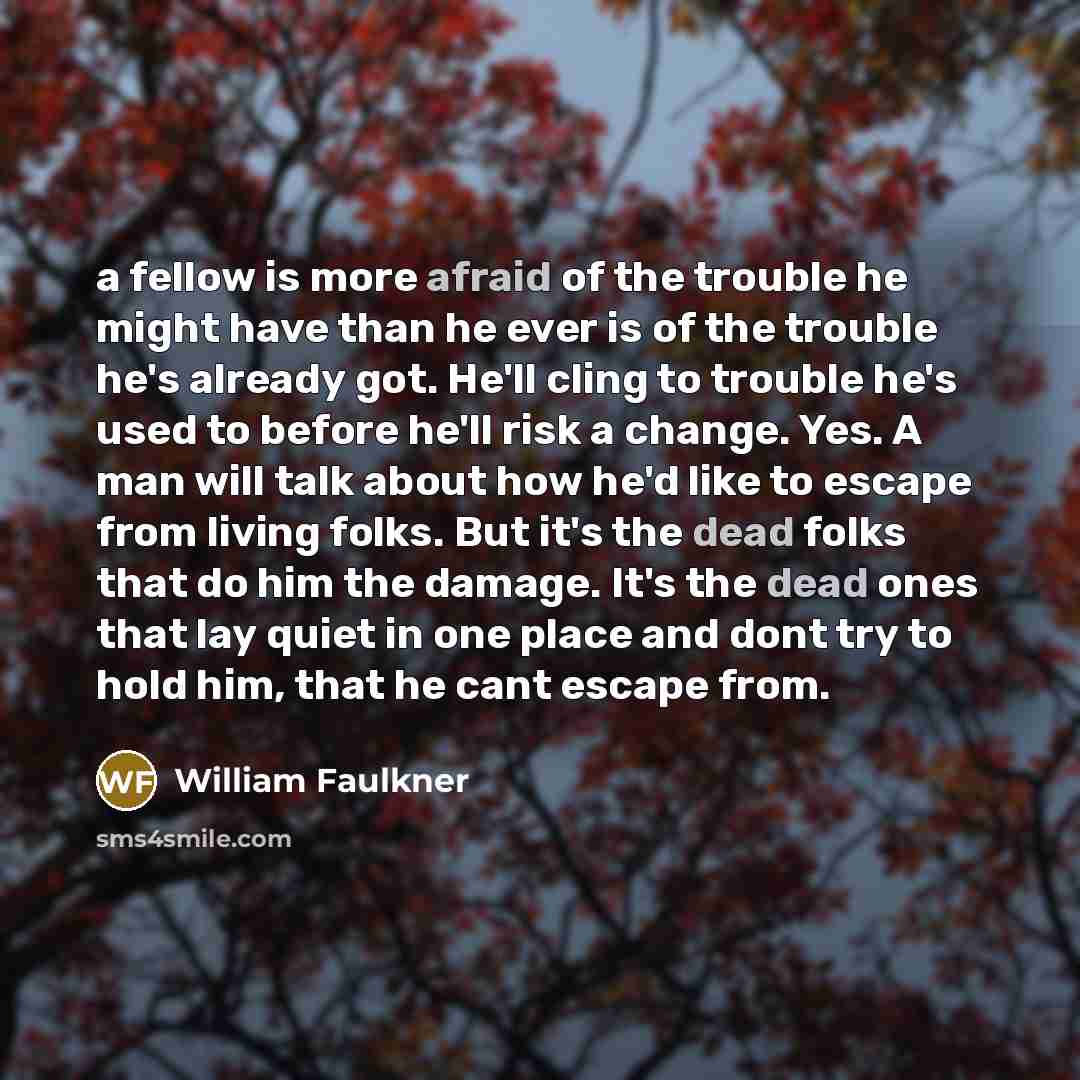 “a fellow is more afraid of the trouble he might have than he ever is of the trouble he's already got. He'll cling to trouble he's used to before he'll risk a change. Yes. A man will talk about how he'd like to escape from living folks. But it's the dead folks that do him the damage. It's the dead…” quote by William Faulkner