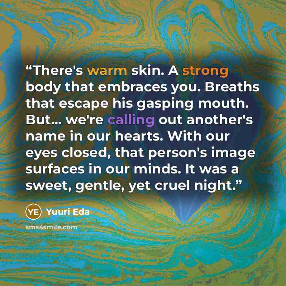 “There's warm skin. A strong body that embraces you. Breaths that escape his gasping mouth. But... we're calling out another's name in our hearts. With our eyes closed, that person's image surfaces in our minds. It was a sweet, gentle, yet cruel night.” quote by Yuuri Eda