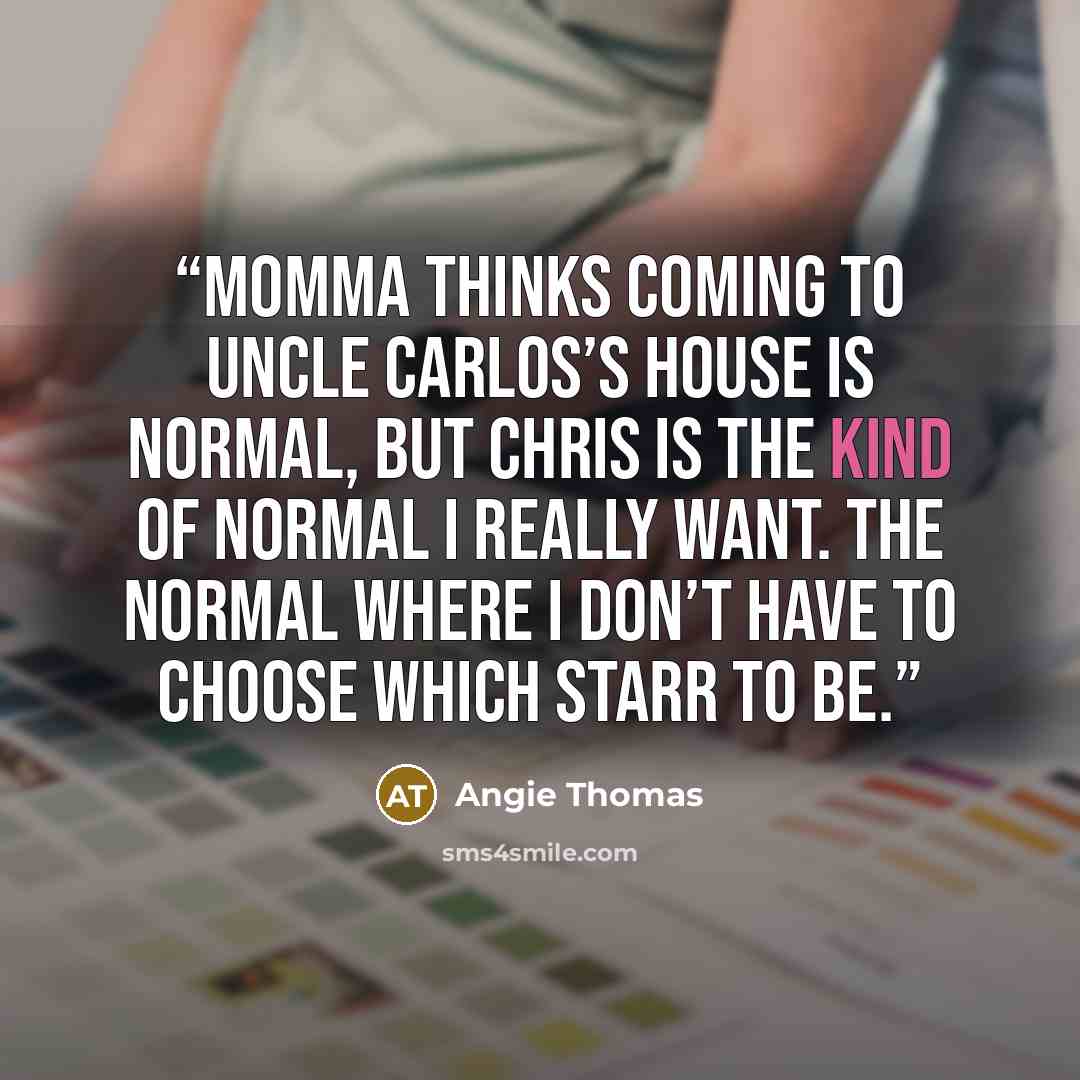 “Momma thinks coming to Uncle Carlos’s house is normal, but Chris is the kind of normal I really want. The normal where I don’t have to choose which Starr to be.” quote by Angie Thomas