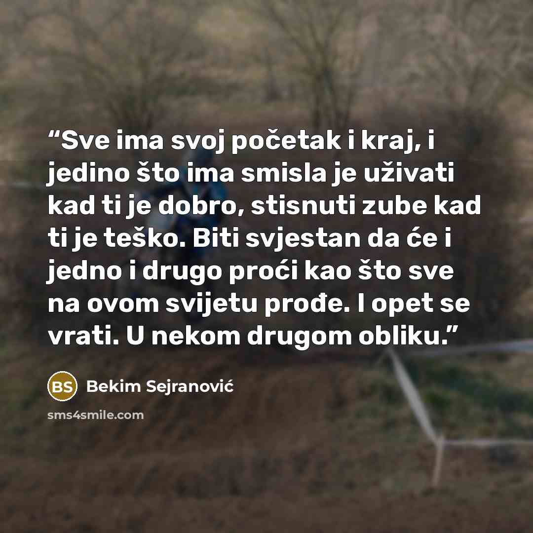 “Sve ima svoj početak i kraj, i jedino što ima smisla je uživati kad ti je dobro, stisnuti zube kad ti je teško. Biti svjestan da će i jedno i drugo proći kao što sve na ovom svijetu prođe. I opet se vrati. U nekom drugom obliku.” quote by Bekim Sejranović