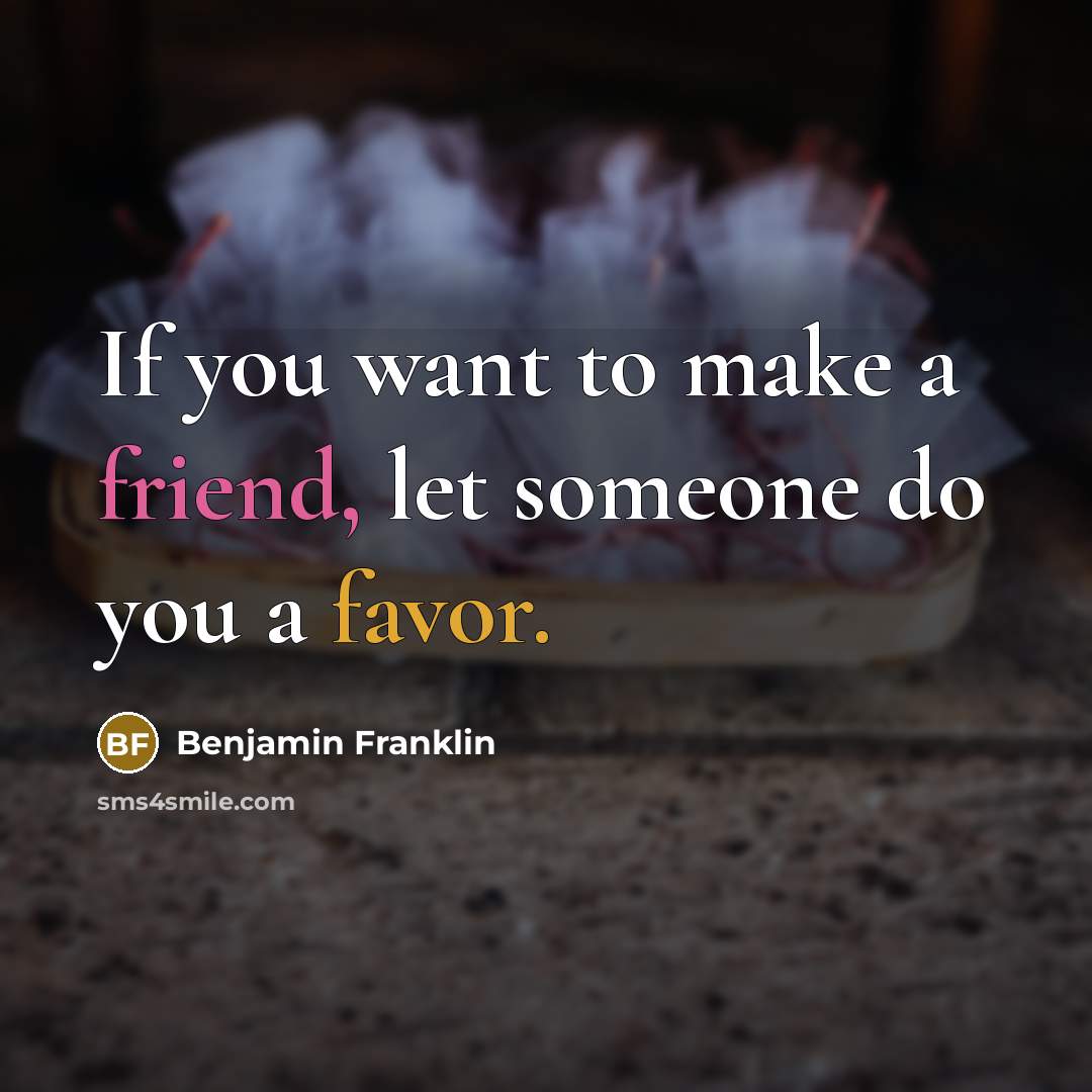 “If you want to make a friend, let someone do you a favor.” quote by Benjamin Franklin