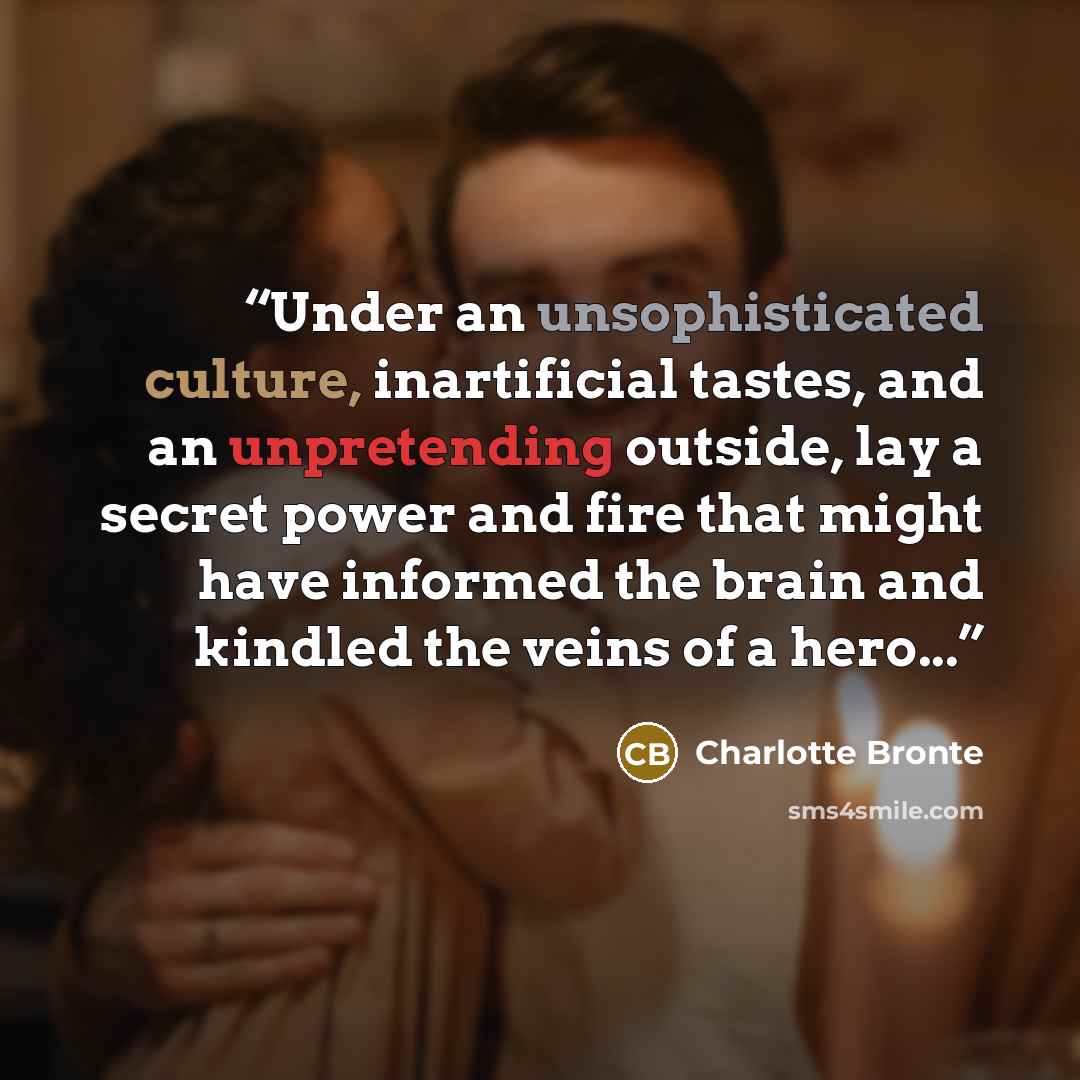 “Under an unsophisticated culture, inartificial tastes, and an unpretending outside, lay a secret power and fire that might have informed the brain and kindled the veins of a hero...” quote by Charlotte Brontë