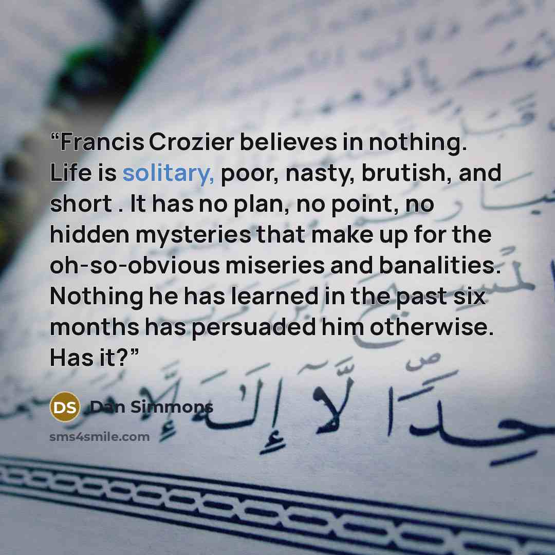 “Francis Crozier believes in nothing. Life is solitary, poor, nasty, brutish, and short . It has no plan, no point, no hidden mysteries that make up for the oh-so-obvious miseries and banalities. Nothing he has learned in the past six months has persuaded him otherwise. Has it?” quote by Dan Simmons