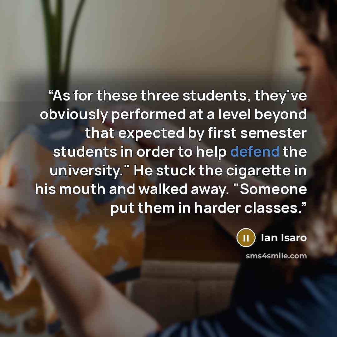 “As for these three students, they've obviously performed at a level beyond that expected by first semester students in order to help defend the university." He stuck the cigarette in his mouth and walked away. "Someone put them in harder classes.” quote by Ian Isaro