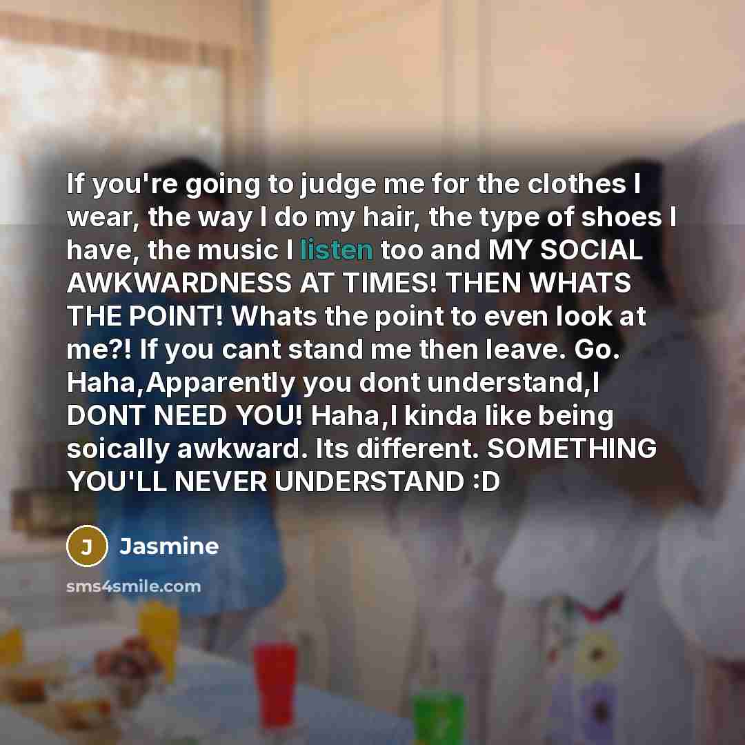 “If you're going to judge me for the clothes I wear, the way I do my hair, the type of shoes I have, the music I listen too and MY SOCIAL AWKWARDNESS AT TIMES! THEN WHATS THE POINT! Whats the point to even look at me?! If you cant stand me then leave. Go. Haha,Apparently you dont understand,I DONT…” quote by Jasmine