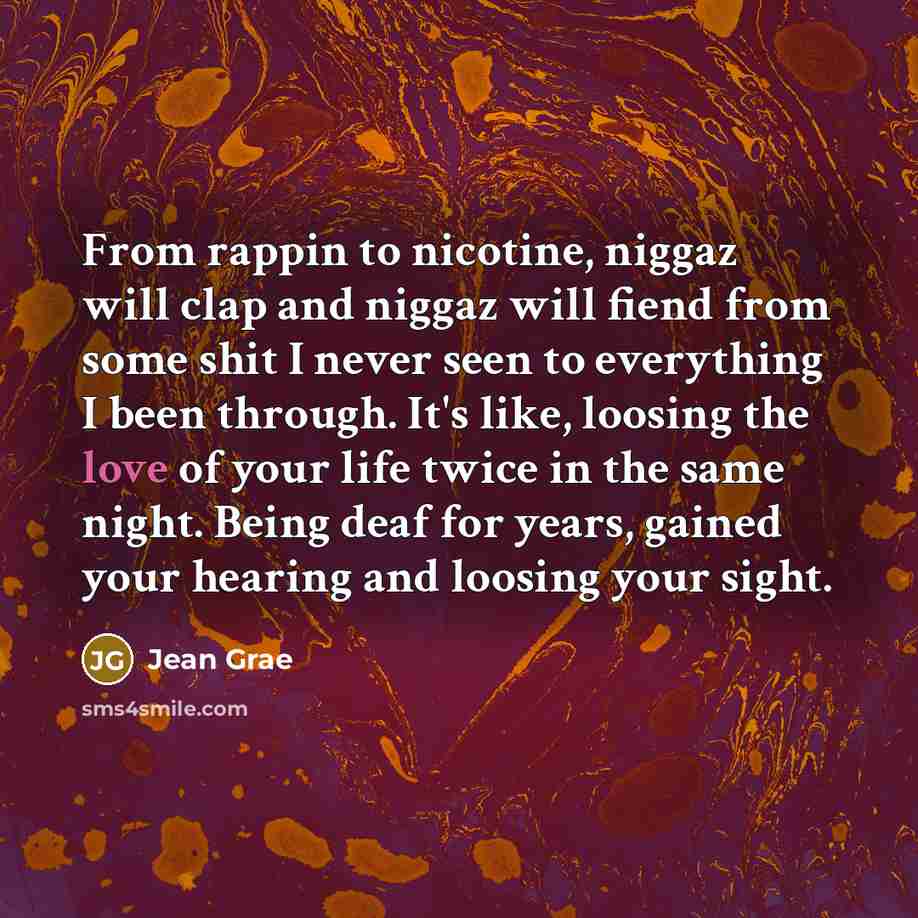 “From rappin to nicotine, niggaz will clap and niggaz will fiend from some shit I never seen to everything I been through. It's like, loosing the love of your life twice in the same night. Being deaf for years, gained your hearing and loosing your sight.” quote by Jean Grae