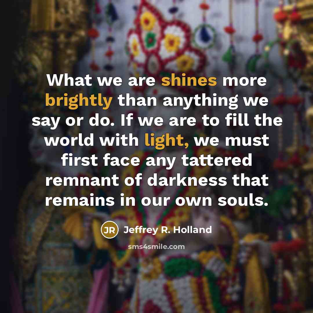 “What we are shines more brightly than anything we say or do. If we are to fill the world with light, we must first face any tattered remnant of darkness that remains in our own souls.” quote by Jeffrey R. Holland