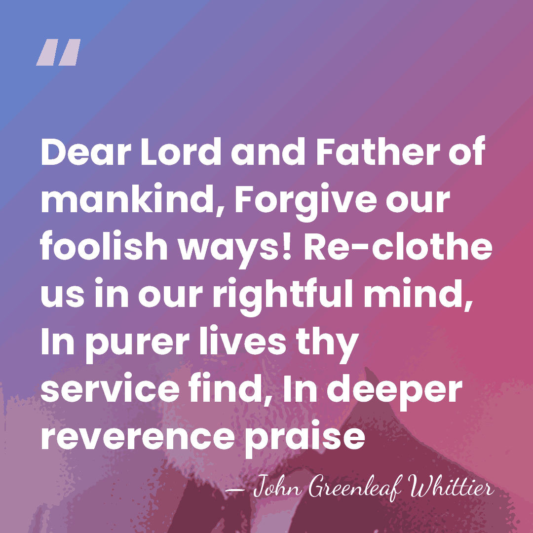 Dear Lord and Father of mankind, Forgive our foolish ways! Re-clothe us&hellip; - John Greenleaf Whittier